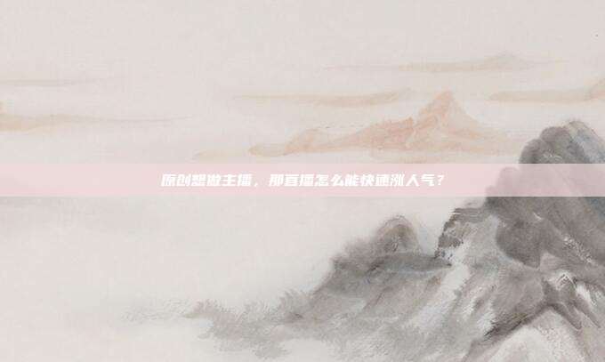 原创想做主播,那直播怎么能快速涨人气?