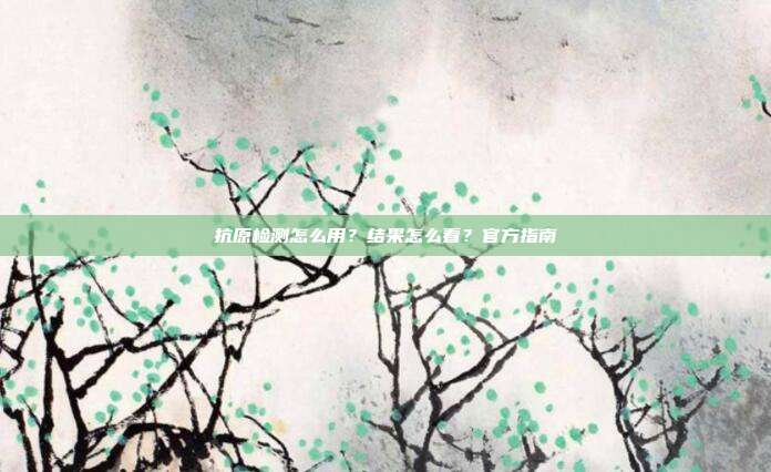 抗原检测怎么用？结果怎么看？官方指南