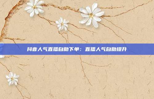 抖音人气直播自助下单:直播人气自助提升