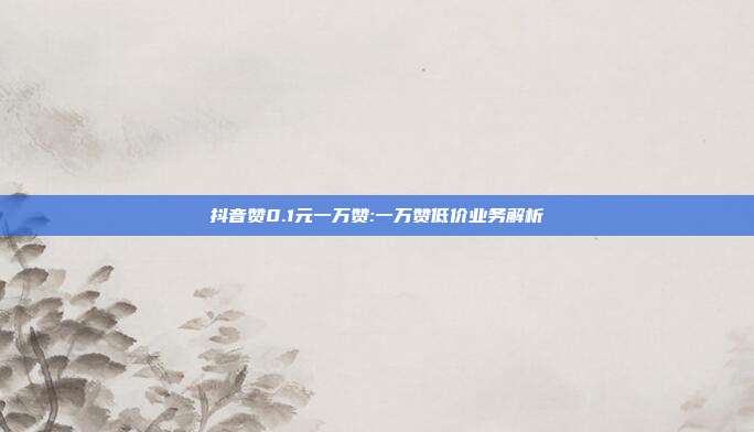 抖音赞0.1元一万赞:一万赞低价业务解析
