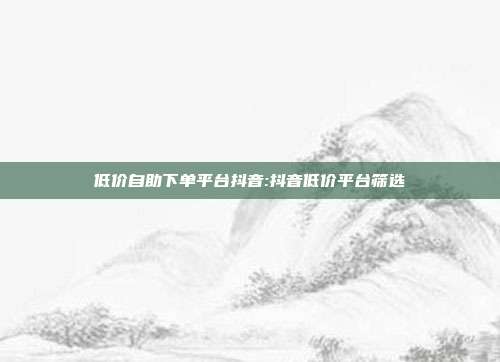 低价自助下单平台抖音:抖音低价平台筛选