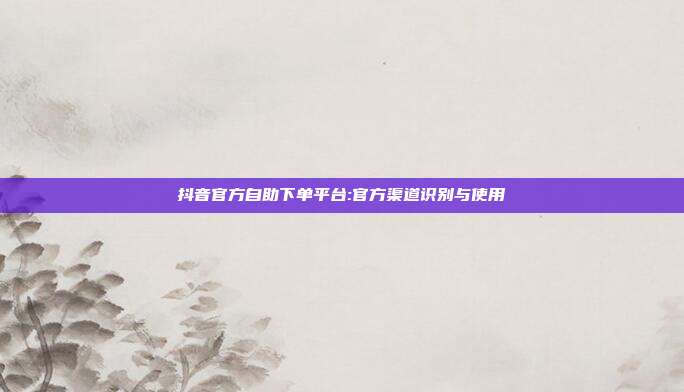 抖音官方自助下单平台:官方渠道识别与使用