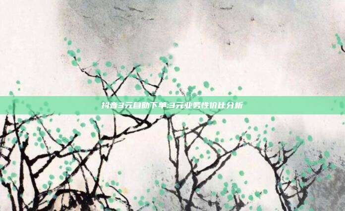 抖音3元自助下单:3元业务性价比分析