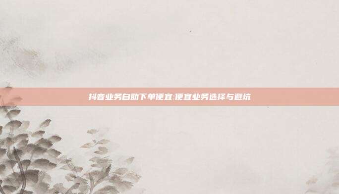 抖音业务自助下单便宜:便宜业务选择与避坑