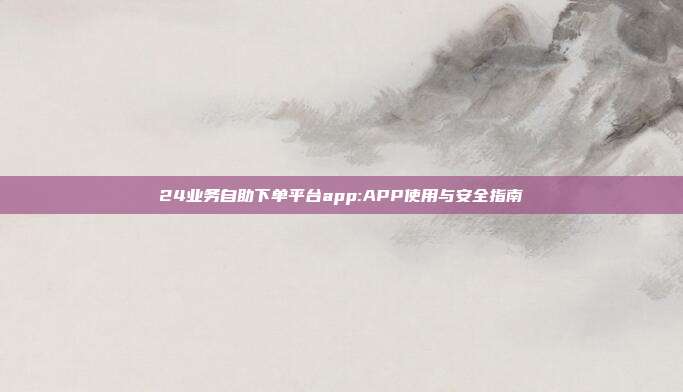 24业务自助下单平台app:APP使用与安全指南