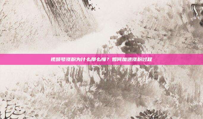视频号涨粉为什么那么慢？如何加速涨粉过程