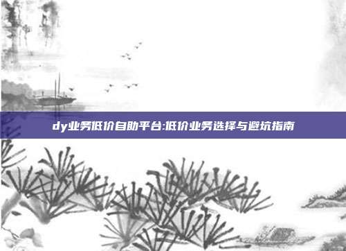 dy业务低价自助平台:低价业务选择与避坑指南