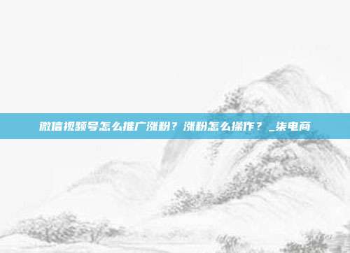 微信视频号怎么推广涨粉？涨粉怎么操作？_柒电商