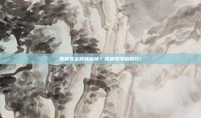 视频号怎样涨粉快？视频号涨粉技巧！