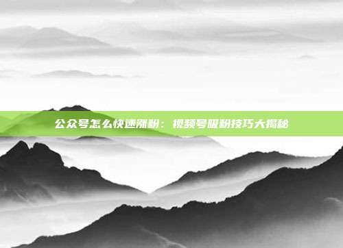 公众号怎么快速涨粉：视频号吸粉技巧大揭秘