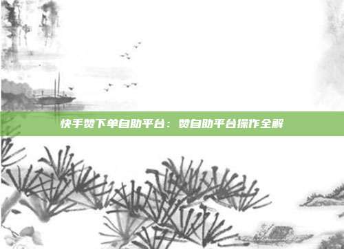 快手赞下单自助平台：赞自助平台操作全解