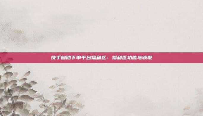 快手自助下单平台福利区：福利区功能与领取