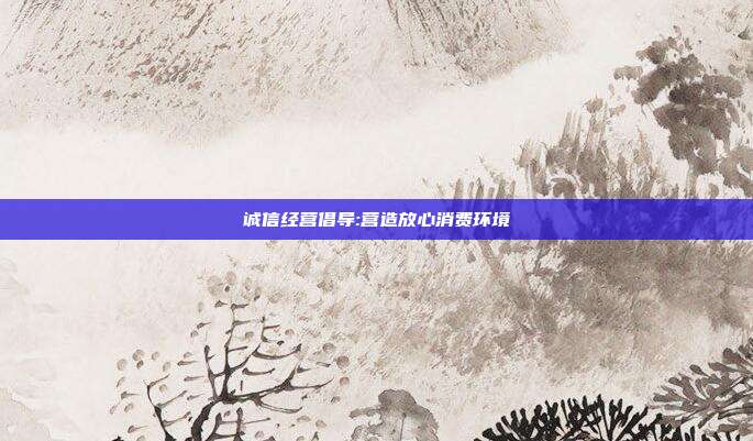 诚信经营倡导:营造放心消费环境