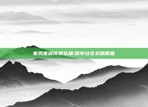 家风家训传承弘扬:筑牢社会文明根基