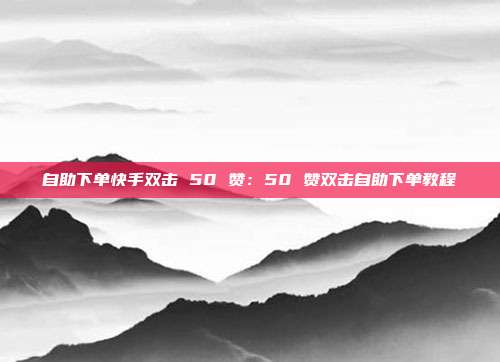 自助下单快手双击 50 赞：50 赞双击自助下单教程