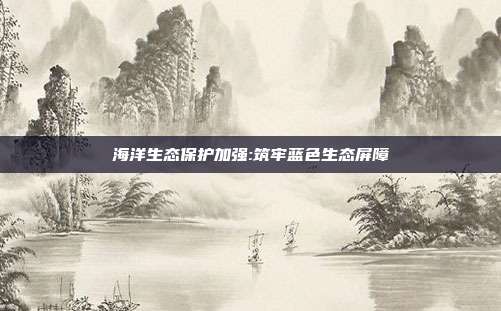 海洋生态保护加强:筑牢蓝色生态屏障