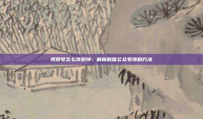 视频号怎么涨粉快:解析微信公众号涨粉方法