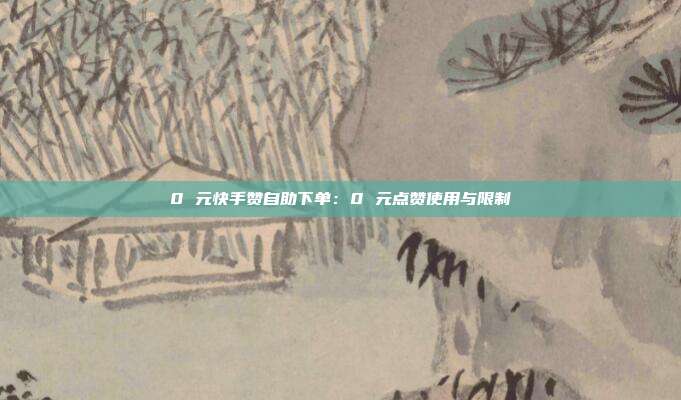 0 元快手赞自助下单：0 元点赞使用与限制