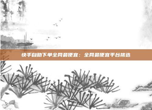 快手自助下单全网最便宜：全网最便宜平台挑选