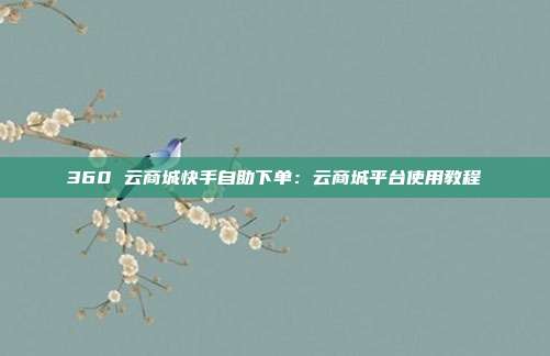360 云商城快手自助下单:云商城平台使用教程