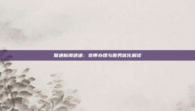 联通新闻速递：宽带办理与服务优化解读