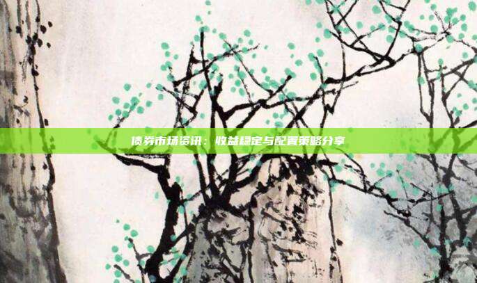债券市场资讯：收益稳定与配置策略分享