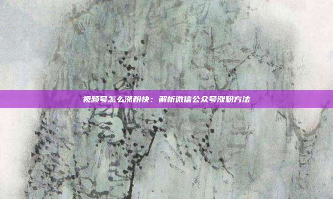 视频号怎么涨粉快:解析微信公众号涨粉方法