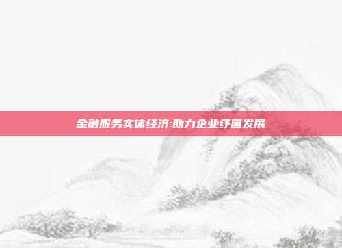 金融服务实体经济:助力企业纾困发展