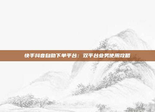 快手抖音自助下单平台:双平台业务使用攻略