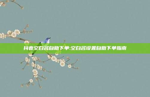 抖音空白名自助下单:空白名设置自助下单指南