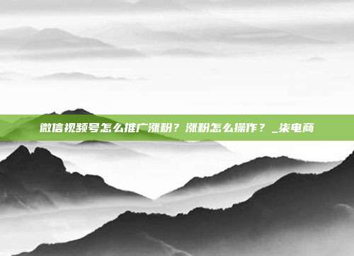 微信视频号怎么推广涨粉？涨粉怎么操作？_柒电商