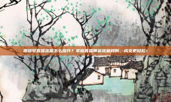 视频号直播流量怎么提升？掌握直播带货流量规则，成交更轻松！