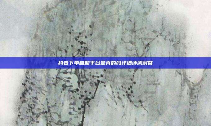 抖音下单自助平台是真的吗详细评测解答