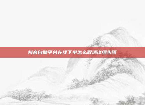 抖音自助平台在线下单怎么取消详细步骤