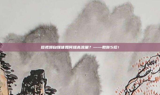 短视频自媒体如何提高流量？——教你5招！