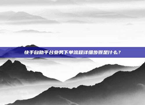 快手自助平台业务下单流程详细步骤是什么？