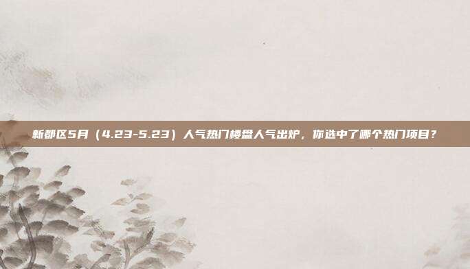 新都区5月（4.23-5.23）人气热门楼盘人气出炉，你选中了哪个热门项目？