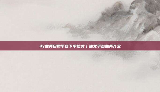 dy业务自助平台下单仙女｜仙女平台业务齐全