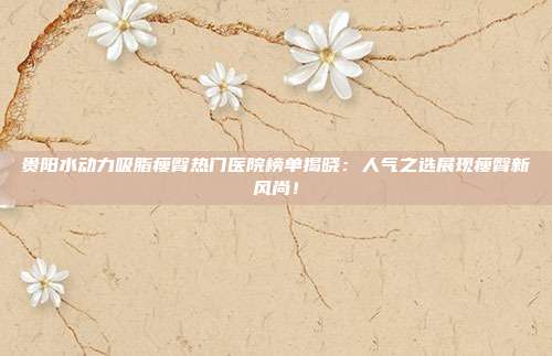 贵阳水动力吸脂瘦臀热门医院榜单揭晓：人气之选展现瘦臀新风尚！