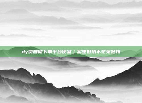 dy赞自助下单平台便宜|实惠好用不花冤枉钱