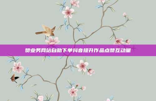 赞业务网站自助下单抖音提升作品点赞互动量