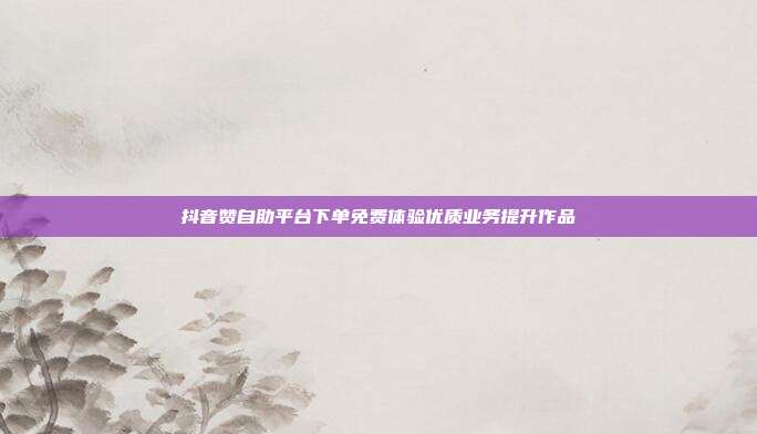 抖音赞自助平台下单免费体验优质业务提升作品