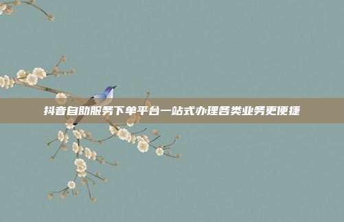 抖音自助服务下单平台一站式办理各类业务更便捷