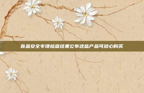 食品安全专项检查结果公布这些产品可放心购买