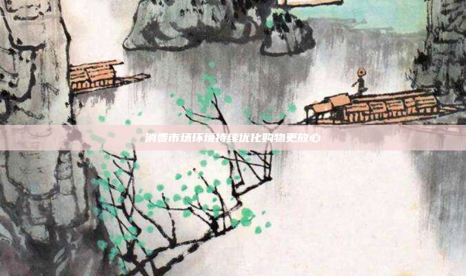 消费市场环境持续优化购物更放心