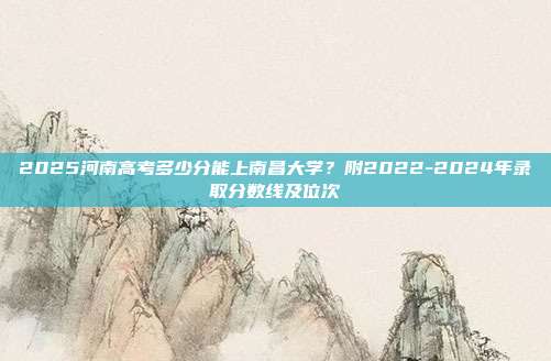 2025河南高考多少分能上南昌大学？附2022-2024年录取分数线及位次