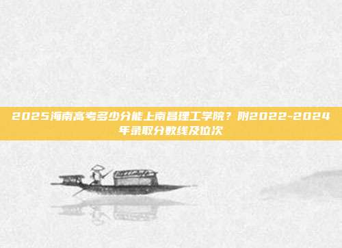 2025海南高考多少分能上南昌理工学院？附2022-2024年录取分数线及位次