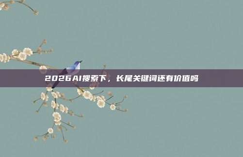 2026AI搜索下，长尾关键词还有价值吗
