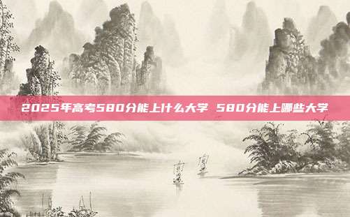 2025年高考580分能上什么大学 580分能上哪些大学