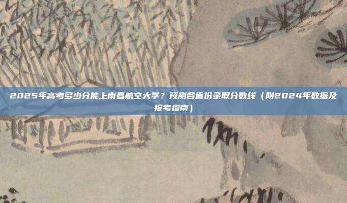 2025年高考多少分能上南昌航空大学?预测各省份录取分数线(附2024年数据及报考指南)